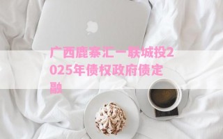 广西鹿寨汇一联城投2025年债权政府债定融 广西鹿寨汇一联城投2025年债权政府债定融
